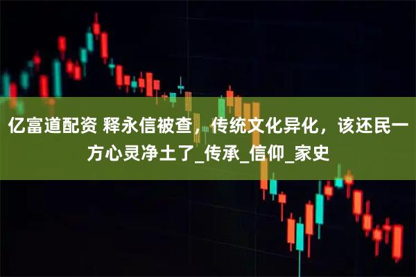 亿富道配资 释永信被查，传统文化异化，该还民一方心灵净土了_传承_信仰_家史