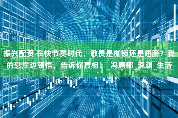 振兴配资 在快节奏时代，敬畏是枷锁还是翅膀？我的悬崖边顿悟，告诉你真相！_冯唐那_深渊_生活