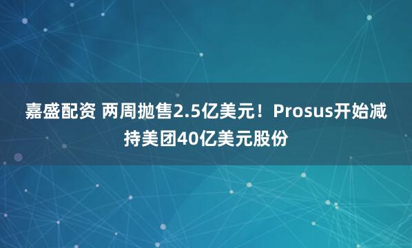 嘉盛配资 两周抛售2.5亿美元！Prosus开始减持美团40亿美元股份