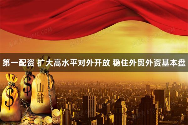 第一配资 扩大高水平对外开放 稳住外贸外资基本盘