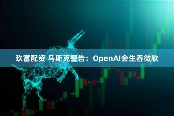 玖富配资 马斯克警告：OpenAI会生吞微软