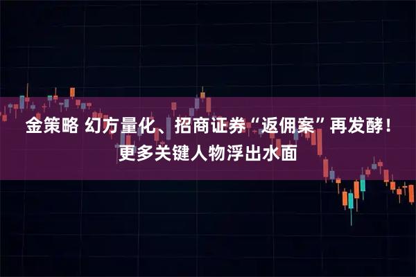 金策略 幻方量化、招商证券“返佣案”再发酵！更多关键人物浮出水面