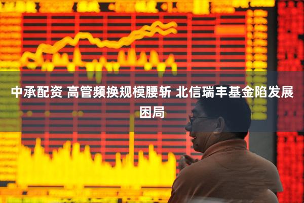 中承配资 高管频换规模腰斩 北信瑞丰基金陷发展困局