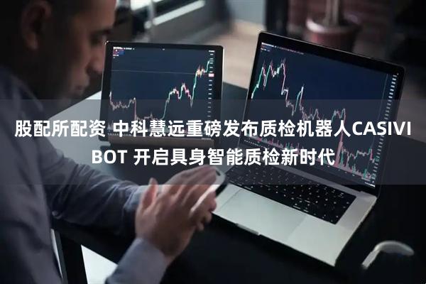 股配所配资 中科慧远重磅发布质检机器人CASIVIBOT 开启具身智能质检新时代