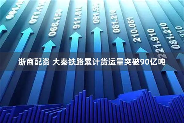 浙商配资 大秦铁路累计货运量突破90亿吨