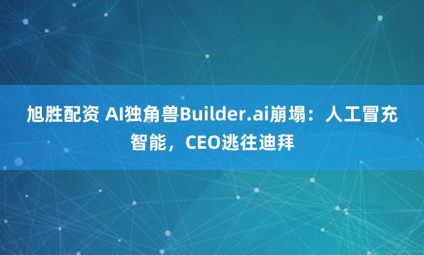 旭胜配资 AI独角兽Builder.ai崩塌：人工冒充智能，CEO逃往迪拜