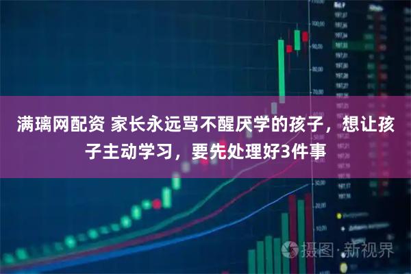 满璃网配资 家长永远骂不醒厌学的孩子，想让孩子主动学习，要先处理好3件事