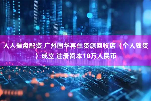 人人操盘配资 广州国华再生资源回收店（个人独资）成立 注册资本10万人民币