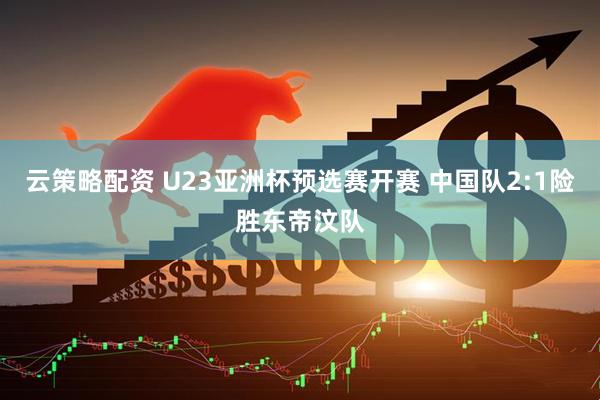 云策略配资 U23亚洲杯预选赛开赛 中国队2:1险胜东帝汶队