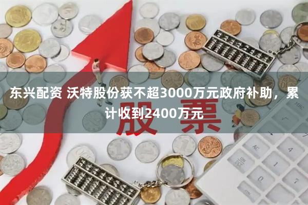 东兴配资 沃特股份获不超3000万元政府补助，累计收到2400万元
