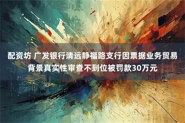 配资坊 广发银行清远静福路支行因票据业务贸易背景真实性审查不到位被罚款30万元