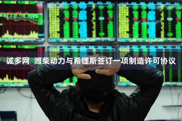 诚多网  潍柴动力与希锂斯签订一项制造许可协议