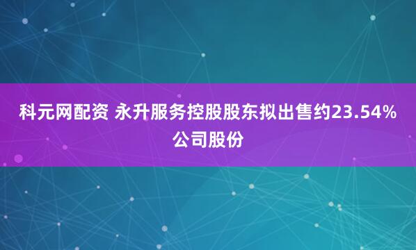 科元网配资 永升服务控股股东拟出售约23.54%公司股份