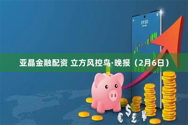 亚晶金融配资 立方风控鸟·晚报（2月6日）