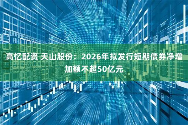 高忆配资 天山股份：2026年拟发行短期债券净增加额不超50亿元